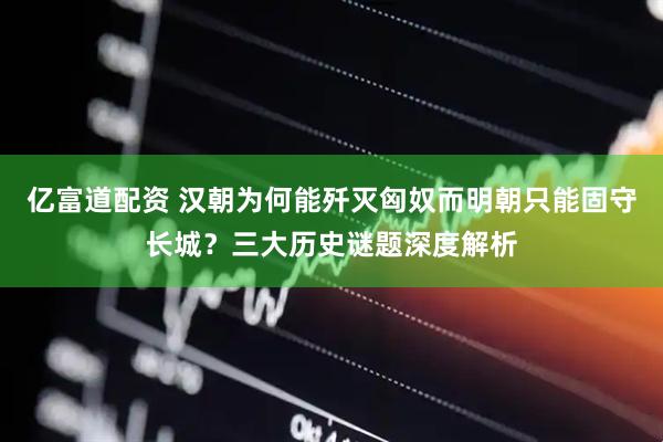 亿富道配资 汉朝为何能歼灭匈奴而明朝只能固守长城？三大历史谜题深度解析