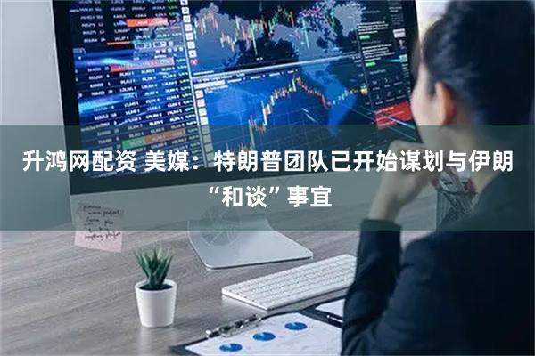 升鸿网配资 美媒：特朗普团队已开始谋划与伊朗“和谈”事宜
